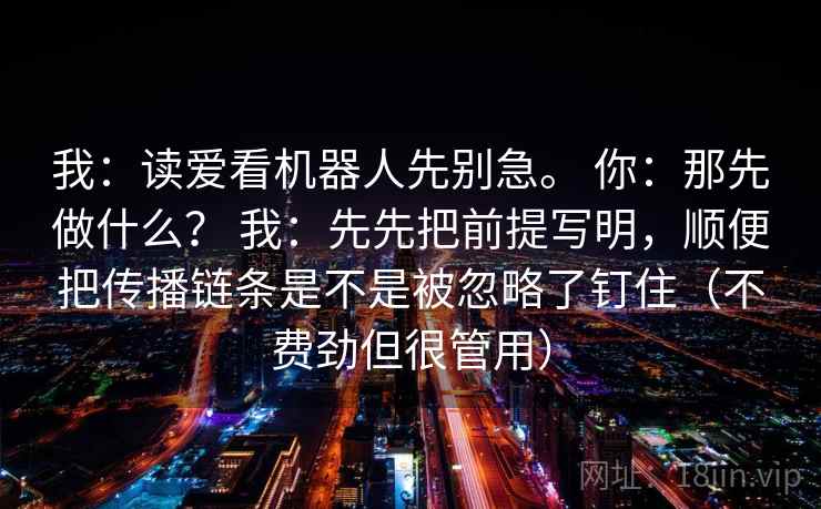 我:读爱看机器人先别急。 你:那先做什么? 我:先先把前提写明,顺便把传播链条是不是被忽略了钉住(不费劲但很管用) 第2张 我:读爱看机器人先别急。 你:那先做什么? 我:先先把前提写明,顺便把传播链条是不是被忽略了钉住(不费劲但很管用) 第2张