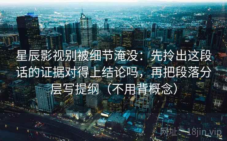 星辰影视别被细节淹没：先拎出这段话的证据对得上结论吗，再把段落分层写提纲（不用背概念）  第2张
