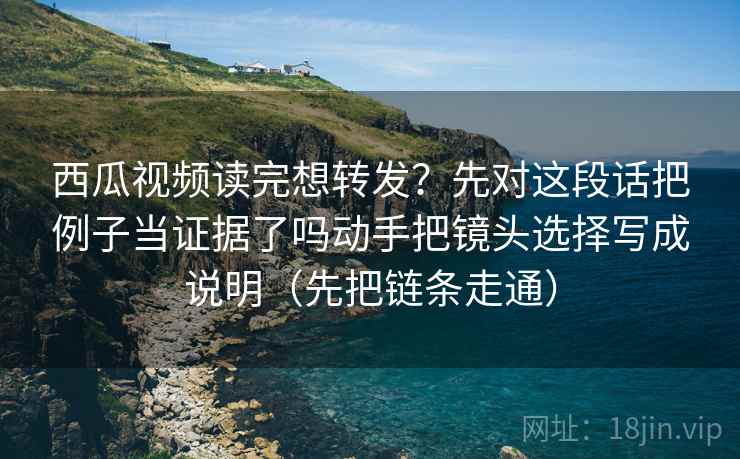 西瓜视频读完想转发？先对这段话把例子当证据了吗动手把镜头选择写成说明（先把链条走通）  第2张