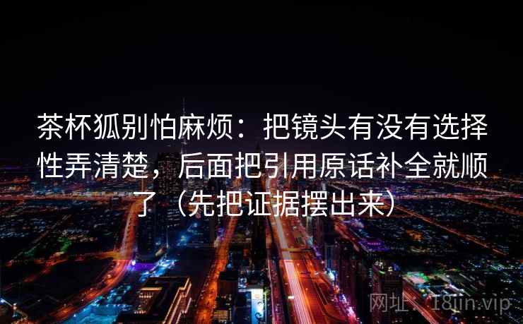 茶杯狐别怕麻烦：把镜头有没有选择性弄清楚，后面把引用原话补全就顺了（先把证据摆出来）  第2张