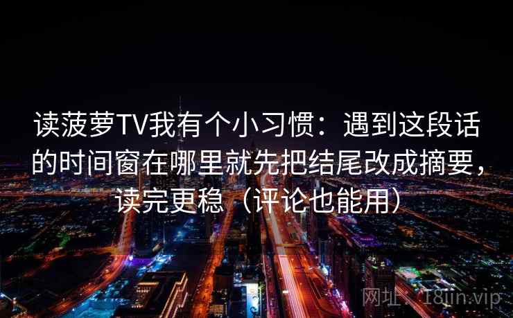 读菠萝TV我有个小习惯:遇到这段话的时间窗在哪里就先把结尾改成摘要,读完更稳(评论也能用) 第1张 读菠萝TV我有个小习惯:遇到这段话的时间窗在哪里就先把结尾改成摘要,读完更稳(评论也能用) 第1张